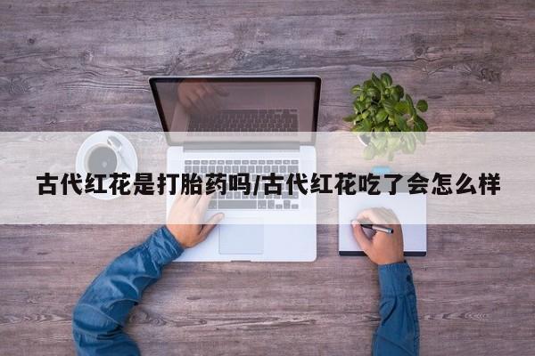 打胎药药店有卖古代红花是打胎药吗/古代红花吃了会怎么样