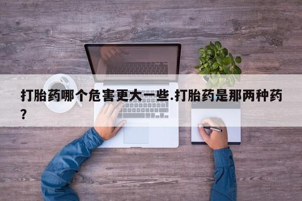 打胎药药店有卖打胎药哪个危害更大一些.打胎药是那两种药？