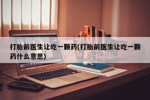 打胎药药店有卖打胎前医生让吃一颗药(打胎前医生让吃一颗药什么意思)