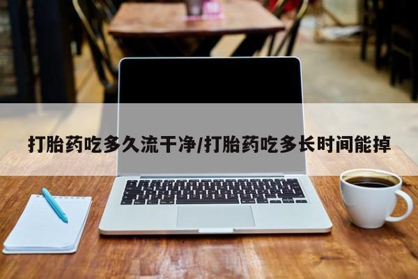 打胎药药店有卖打胎药吃多久流干净/打胎药吃多长时间能掉