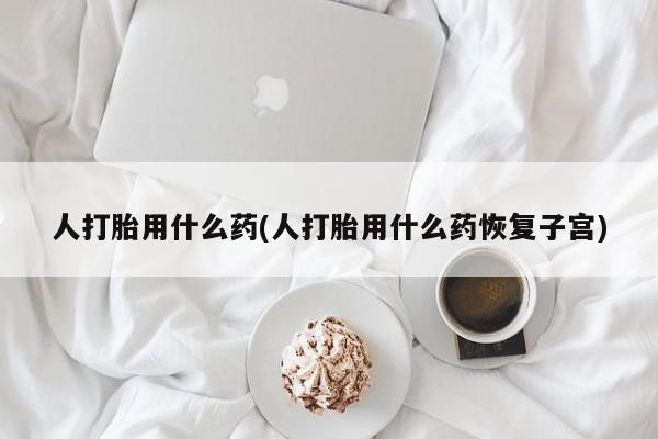 打胎药药店有卖人打胎用什么药(人打胎用什么药恢复子宫)