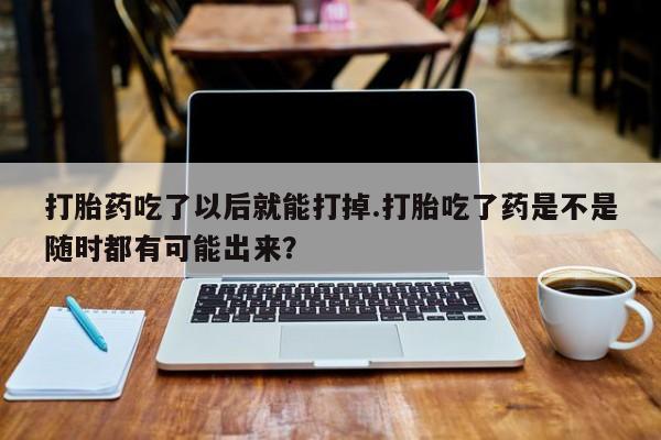 打胎药药店有卖打胎药吃了以后就能打掉.打胎吃了药是不是随时都有可能出来?