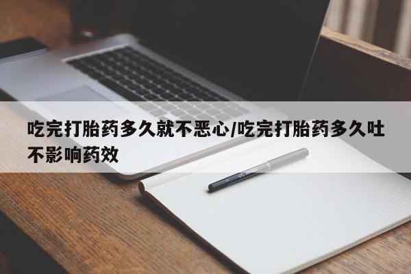打胎药药店有卖吃完打胎药多久就不恶心/吃完打胎药多久吐不影响药效