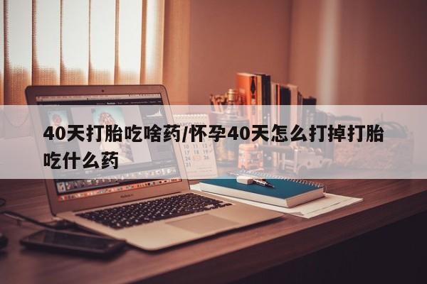 打胎药药店有卖40天打胎吃啥药/怀孕40天怎么打掉打胎吃什么药