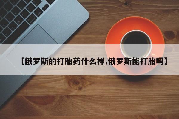 打胎药药店有卖【俄罗斯的打胎药什么样,俄罗斯能打胎吗】