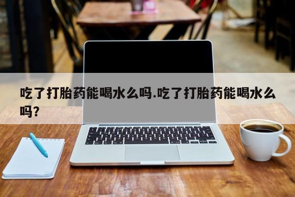 打胎药药店有卖吃了打胎药能喝水么吗.吃了打胎药能喝水么吗？