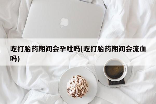 打胎药药店有卖吃打胎药期间会孕吐吗(吃打胎药期间会流血吗)