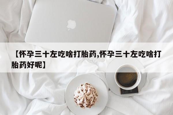 打胎药药店有卖【怀孕三十左吃啥打胎药,怀孕三十左吃啥打胎药好呢】