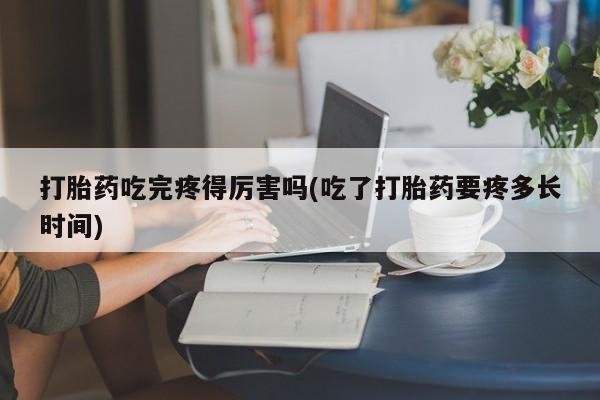 打胎药药店有卖打胎药吃完疼得厉害吗(吃了打胎药要疼多长时间)