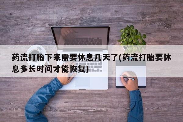 打胎药药店有卖药流打胎下来需要休息几天了(药流打胎要休息多长时间才能恢复)