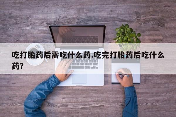 打胎药药店有卖吃打胎药后需吃什么药.吃完打胎药后吃什么药？