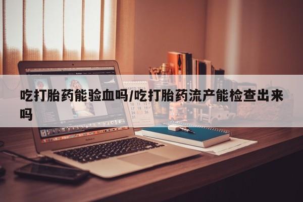 打胎药药店有卖吃打胎药能验血吗/吃打胎药流产能检查出来吗